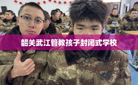 韶关武江管教孩子封闭式学校 韶关武江管教孩子封闭式学校