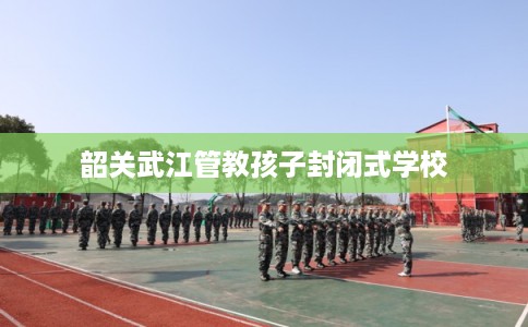 韶关武江管教孩子封闭式学校 韶关武江管教孩子封闭式学校