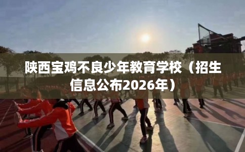 陕西宝鸡不良少年教育学校（招生信息公布2026年）