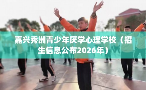 嘉兴秀洲青少年厌学心理学校（招生信息公布2026年）