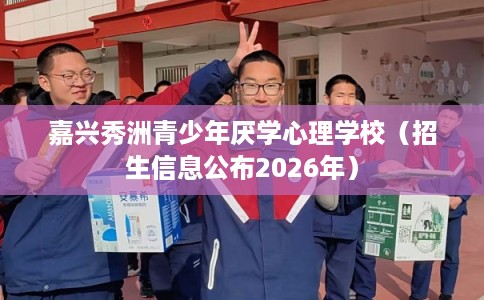 嘉兴秀洲青少年厌学心理学校（招生信息公布2026年）