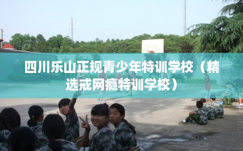 四川乐山正规青少年特训学校(精选戒网瘾特训学校) 四川乐山正规青少年特训学校(精选戒网瘾特训学校)