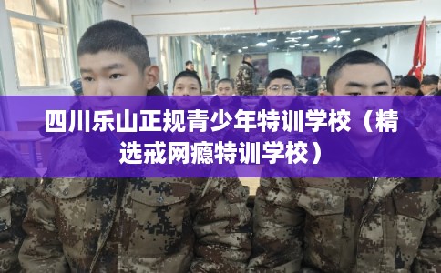 四川乐山正规青少年特训学校(精选戒网瘾特训学校) 四川乐山正规青少年特训学校(精选戒网瘾特训学校)