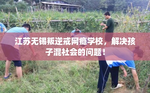 江苏无锡叛逆戒网瘾学校，解决孩子混社会的问题！