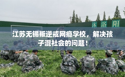 江苏无锡叛逆戒网瘾学校，解决孩子混社会的问题！
