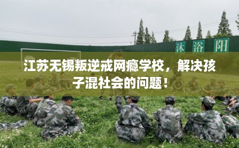 江苏无锡叛逆戒网瘾学校，解决孩子混社会的问题！