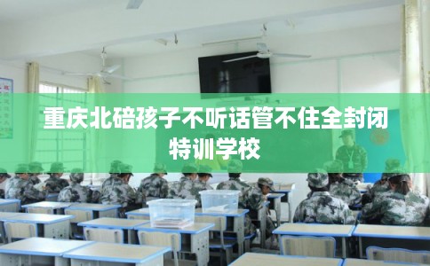 重庆北碚孩子不听话管不住全封闭特训学校 重庆北碚孩子不听话管不住全封闭特训学校