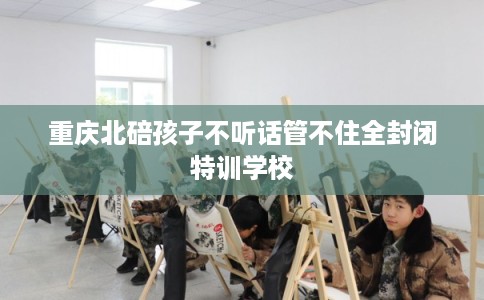 重庆北碚孩子不听话管不住全封闭特训学校 重庆北碚孩子不听话管不住全封闭特训学校
