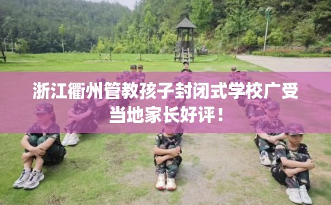 浙江衢州管教孩子封闭式学校广受当地家长好评！