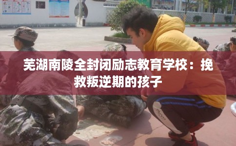 芜湖南陵全封闭励志教育学校:挽救叛逆期的孩子 芜湖南陵全封闭励志教育学校:挽救叛逆期的孩子