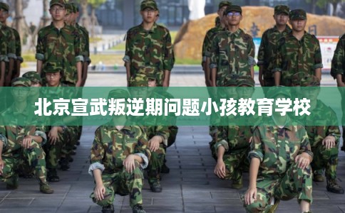 北京宣武叛逆期问题小孩教育学校