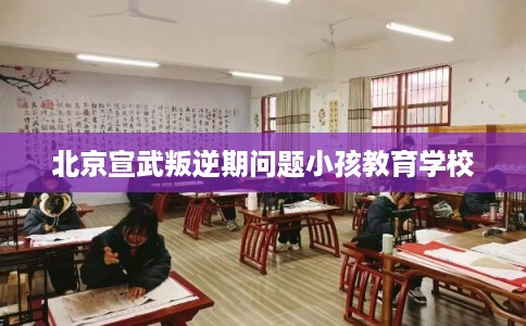 北京宣武叛逆期问题小孩教育学校
