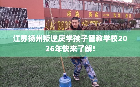 江苏扬州叛逆厌学孩子管教学校2026年快来了解!