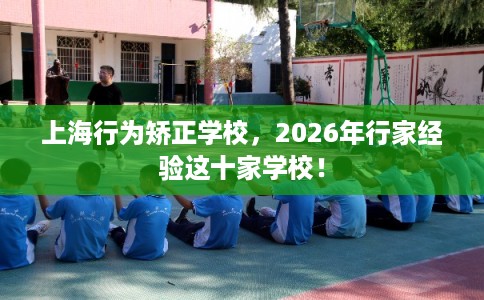 上海行为矫正学校，2026年行家经验这十家学校！