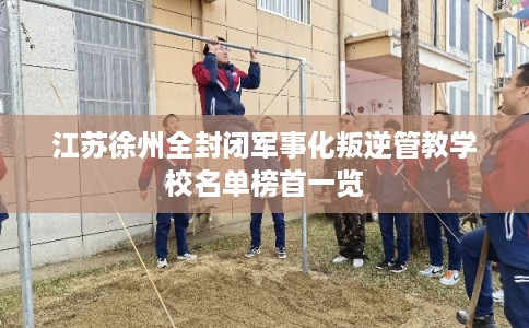 江苏徐州全封闭军事化叛逆管教学校名单榜首一览
