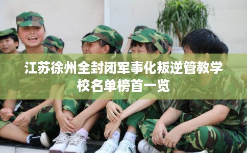 江苏徐州全封闭军事化叛逆管教学校名单榜首一览