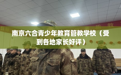 南京六合青少年教育管教学校（受到各地家长好评）