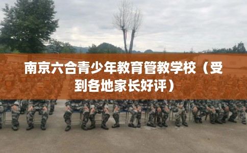 南京六合青少年教育管教学校（受到各地家长好评）