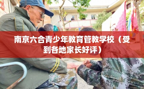 南京六合青少年教育管教学校（受到各地家长好评）