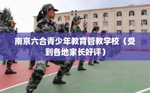 南京六合青少年教育管教学校（受到各地家长好评）