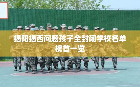 揭阳揭西问题孩子全封闭学校名单榜首一览