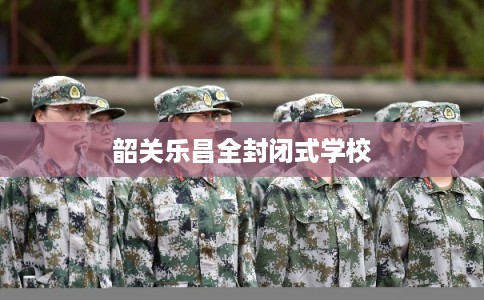 韶关乐昌全封闭式学校 韶关乐昌全封闭式学校