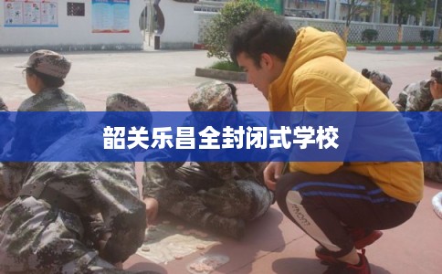 韶关乐昌全封闭式学校 韶关乐昌全封闭式学校