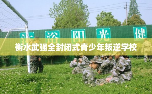 衡水武强全封闭式青少年叛逆学校 衡水武强全封闭式青少年叛逆学校