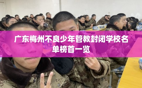 广东梅州不良少年管教封闭学校名单榜首一览