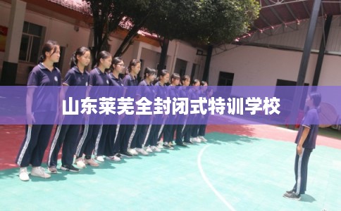 山东莱芜全封闭式特训学校