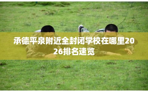 承德平泉附近全封闭学校在哪里2026排名速览 承德平泉附近全封闭学校在哪里2026排名速览