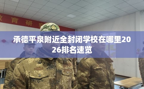 承德平泉附近全封闭学校在哪里2026排名速览 承德平泉附近全封闭学校在哪里2026排名速览