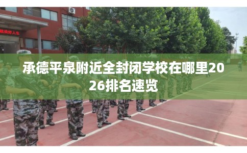 承德平泉附近全封闭学校在哪里2026排名速览 承德平泉附近全封闭学校在哪里2026排名速览