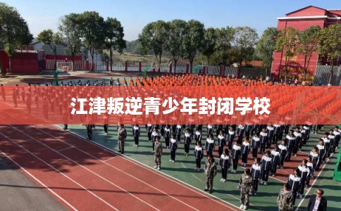 江津叛逆青少年封闭学校
