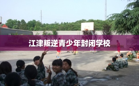 江津叛逆青少年封闭学校