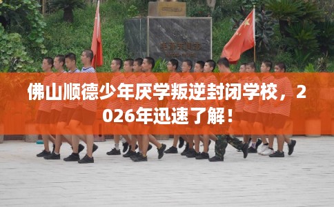 佛山顺德少年厌学叛逆封闭学校，2026年迅速了解！