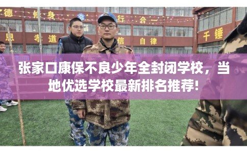 张家口康保不良少年全封闭学校，当地优选学校最新排名推荐!