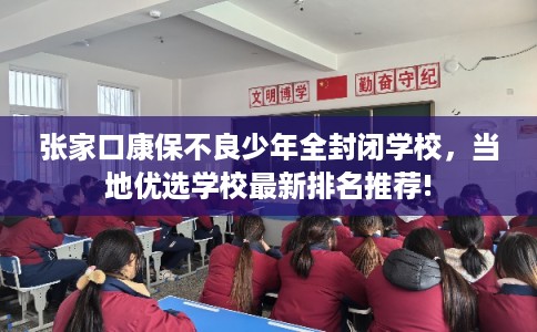 张家口康保不良少年全封闭学校，当地优选学校最新排名推荐!