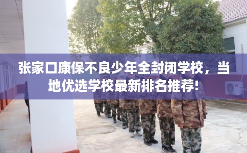 张家口康保不良少年全封闭学校，当地优选学校最新排名推荐!