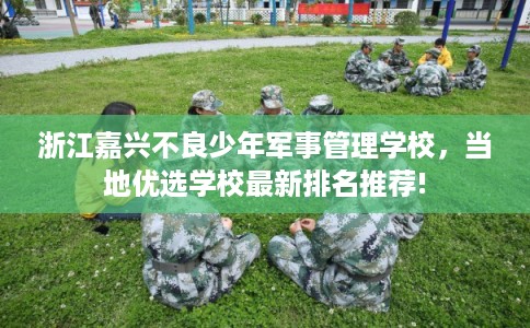 浙江嘉兴不良少年军事管理学校，当地优选学校最新排名推荐!