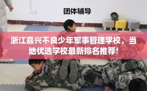 浙江嘉兴不良少年军事管理学校，当地优选学校最新排名推荐!