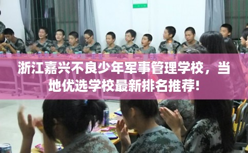浙江嘉兴不良少年军事管理学校，当地优选学校最新排名推荐!