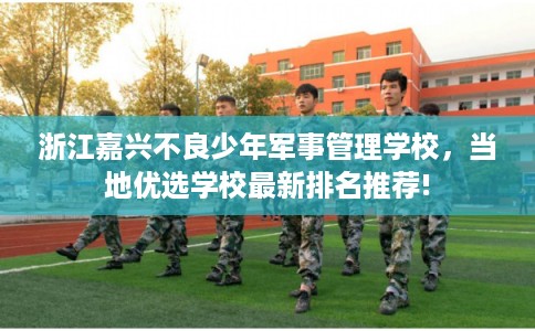 浙江嘉兴不良少年军事管理学校，当地优选学校最新排名推荐!