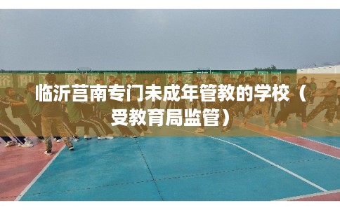 临沂莒南专门未成年管教的学校(受教育局监管) 临沂莒南专门未成年管教的学校(受教育局监管)