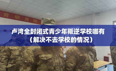 卢湾全封闭式青少年叛逆学校哪有（解决不去学校的情况）