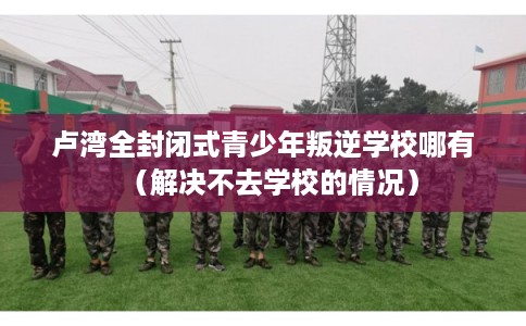 卢湾全封闭式青少年叛逆学校哪有（解决不去学校的情况）