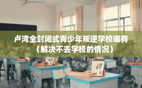 卢湾全封闭式青少年叛逆学校哪有（解决不去学校的情况）