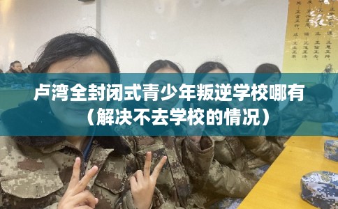 卢湾全封闭式青少年叛逆学校哪有（解决不去学校的情况）