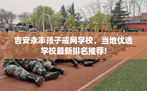 吉安永丰孩子戒网学校,当地优选学校最新排名推荐! 吉安永丰孩子戒网学校,当地优选学校最新排名推荐!