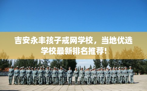吉安永丰孩子戒网学校,当地优选学校最新排名推荐! 吉安永丰孩子戒网学校,当地优选学校最新排名推荐!